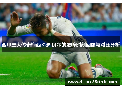 西甲三大传奇梅西 C罗 贝尔的巅峰时刻回顾与对比分析 西甲三大传奇梅西 C罗 贝尔的巅峰时刻回顾与对比分析