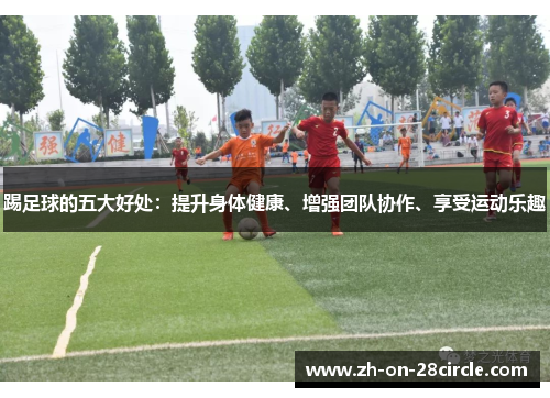 踢足球的五大好处:提升身体健康、增强团队协作、享受运动乐趣 踢足球的五大好处:提升身体健康、增强团队协作、享受运动乐趣