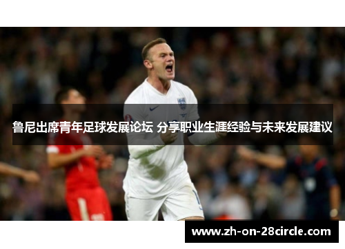 鲁尼出席青年足球发展论坛 分享职业生涯经验与未来发展建议 鲁尼出席青年足球发展论坛 分享职业生涯经验与未来发展建议