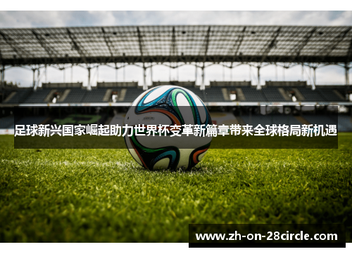 足球新兴国家崛起助力世界杯变革新篇章带来全球格局新机遇 足球新兴国家崛起助力世界杯变革新篇章带来全球格局新机遇