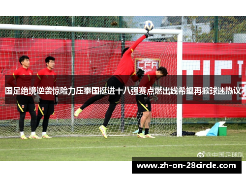 国足绝境逆袭惊险力压泰国挺进十八强赛点燃出线希望再掀球迷热议