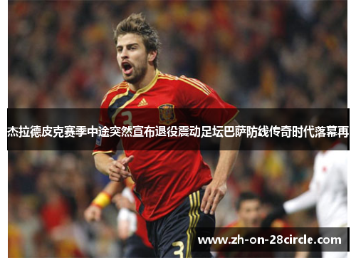 杰拉德皮克赛季中途突然宣布退役震动足坛巴萨防线传奇时代落幕再