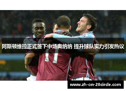 阿斯顿维拉正式签下中场奥纳纳 提升球队实力引发热议