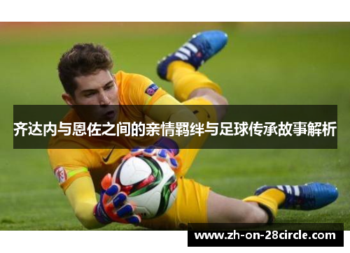 齐达内与恩佐之间的亲情羁绊与足球传承故事解析 齐达内与恩佐之间的亲情羁绊与足球传承故事解析